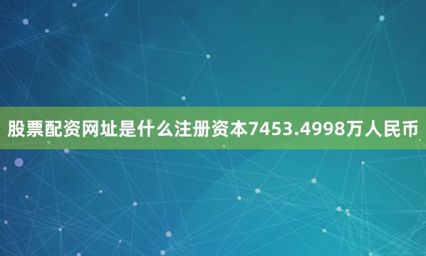 股票配资网址是什么注册资本7453.4998万人民币