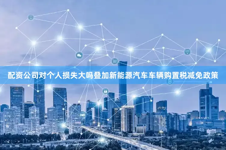 配资公司对个人损失大吗叠加新能源汽车车辆购置税减免政策