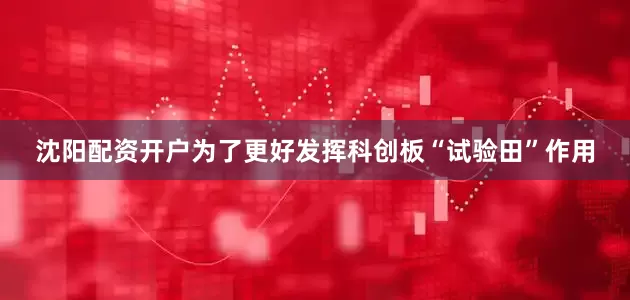 沈阳配资开户为了更好发挥科创板“试验田”作用
