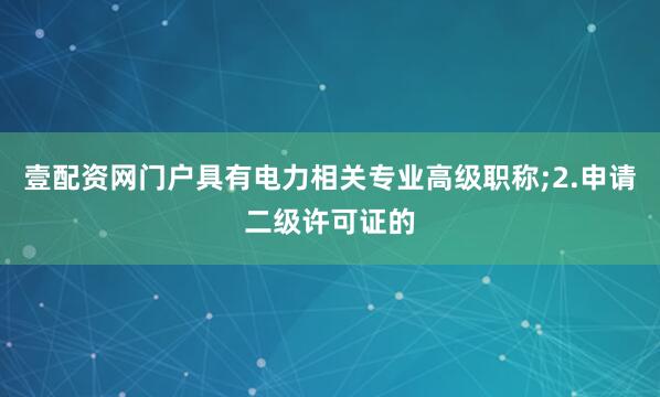 壹配资网门户具有电力相关专业高级职称;2.申请二级许可证的