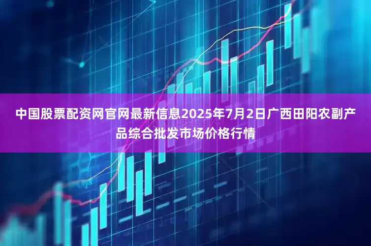 中国股票配资网官网最新信息2025年7月2日广西田阳农副产品综合批发市场价格行情