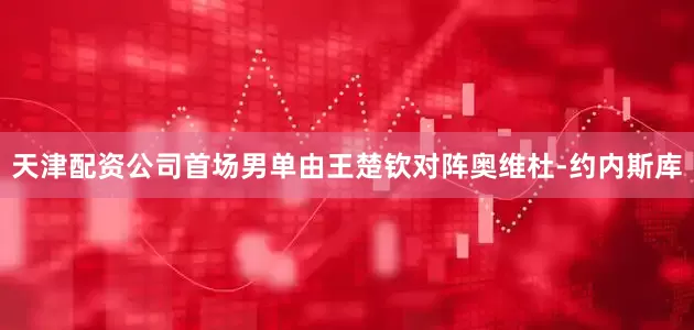 天津配资公司　　首场男单由王楚钦对阵奥维杜-约内斯库