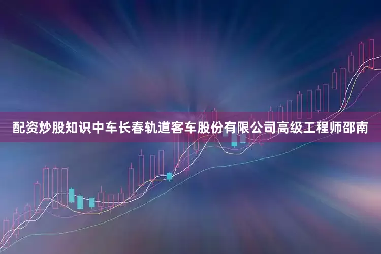 配资炒股知识中车长春轨道客车股份有限公司高级工程师邵南