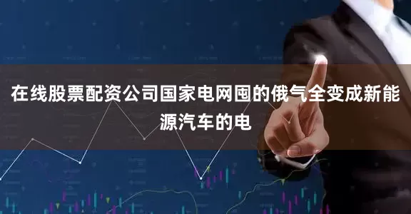 在线股票配资公司国家电网囤的俄气全变成新能源汽车的电