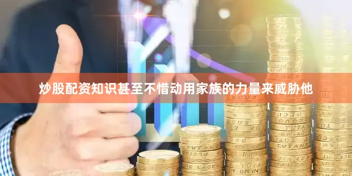 炒股配资知识甚至不惜动用家族的力量来威胁他