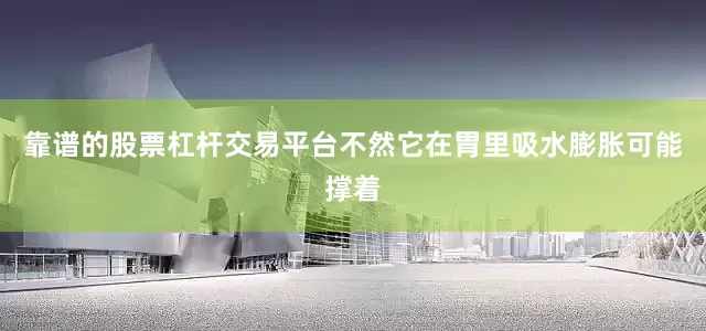靠谱的股票杠杆交易平台不然它在胃里吸水膨胀可能撑着