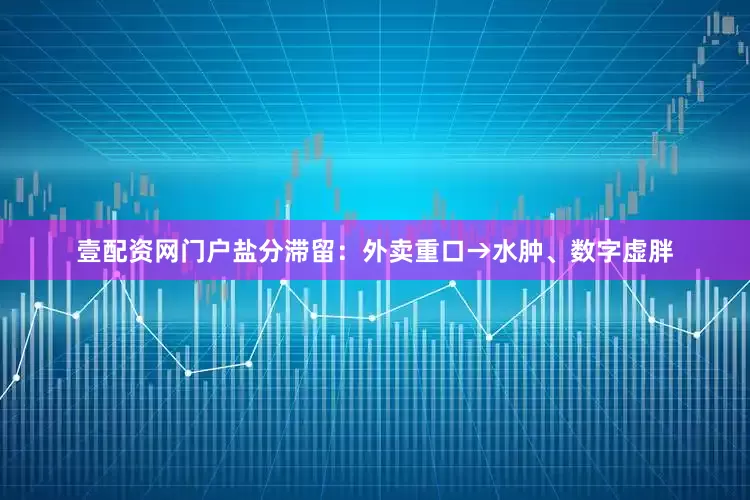 壹配资网门户盐分滞留：外卖重口→水肿、数字虚胖