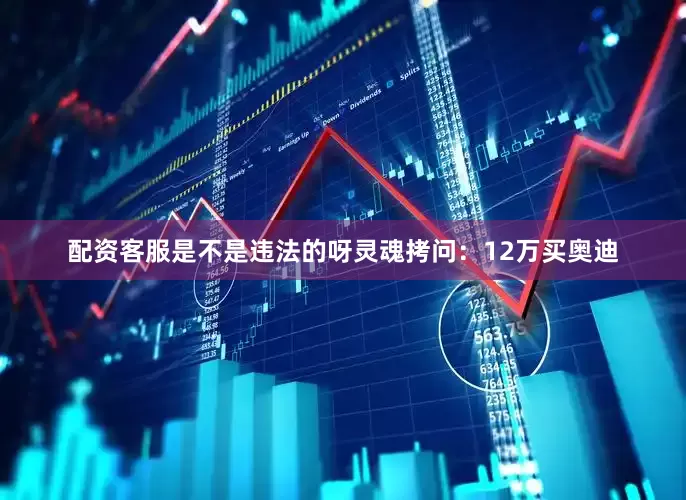 配资客服是不是违法的呀灵魂拷问：12万买奥迪