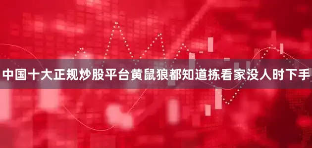 中国十大正规炒股平台黄鼠狼都知道拣看家没人时下手